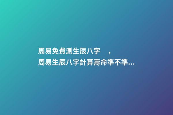 周易免費測生辰八字，周易生辰八字計算壽命準不準 周易算命生辰八字